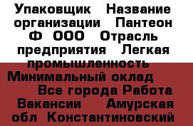 Упаковщик › Название организации ­ Пантеон-Ф, ООО › Отрасль предприятия ­ Легкая промышленность › Минимальный оклад ­ 20 000 - Все города Работа » Вакансии   . Амурская обл.,Константиновский р-н